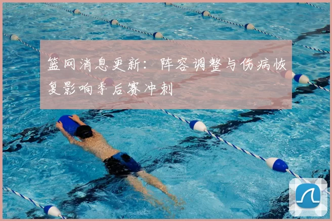 篮网消息更新：阵容调整与伤病恢复影响季后赛冲刺