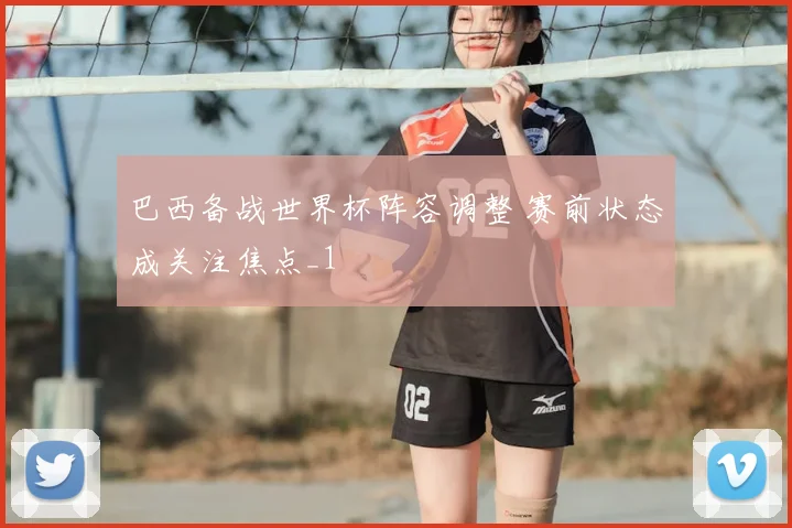 巴西备战世界杯阵容调整 赛前状态成关注焦点_1