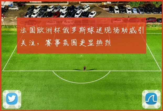 法国欧洲杯俄罗斯球迷现场助威引关注,赛事氛围更显热烈