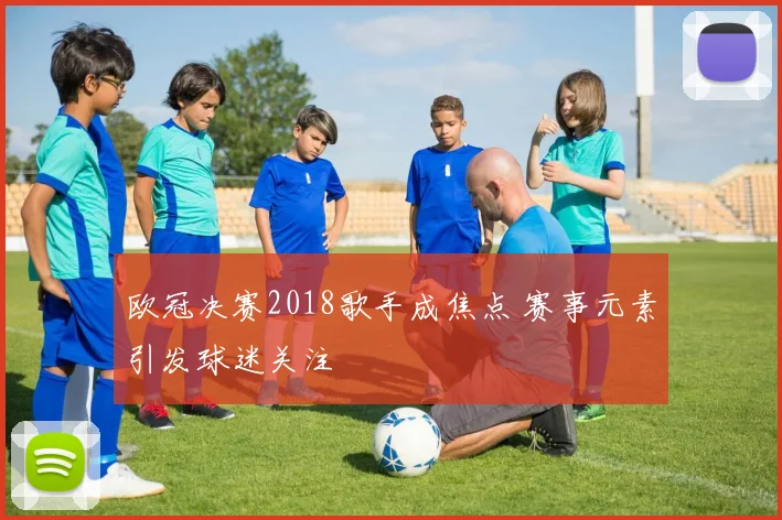 欧冠决赛2018歌手成焦点 赛事元素引发球迷关注