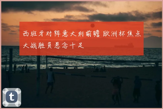 西班牙对阵意大利前瞻 欧洲杯焦点大战胜负悬念十足
