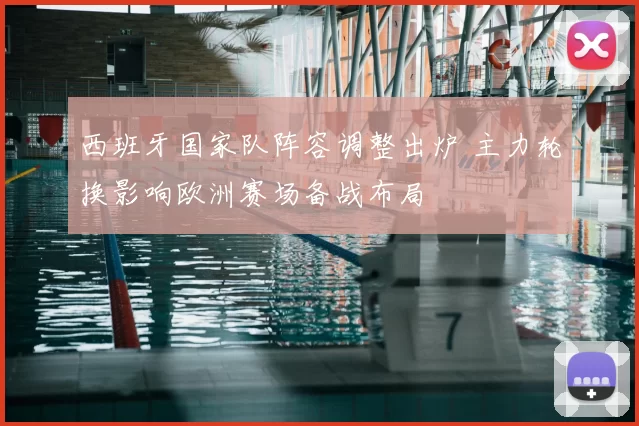 西班牙国家队阵容调整出炉 主力轮换影响欧洲赛场备战布局