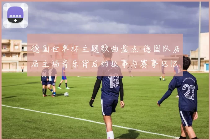 德国世界杯主题歌曲盘点 德国队历届主场音乐背后的故事与赛事记忆
