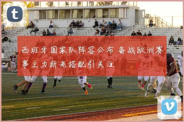 西班牙国家队阵容公布 备战欧洲赛事主力新老搭配引关注