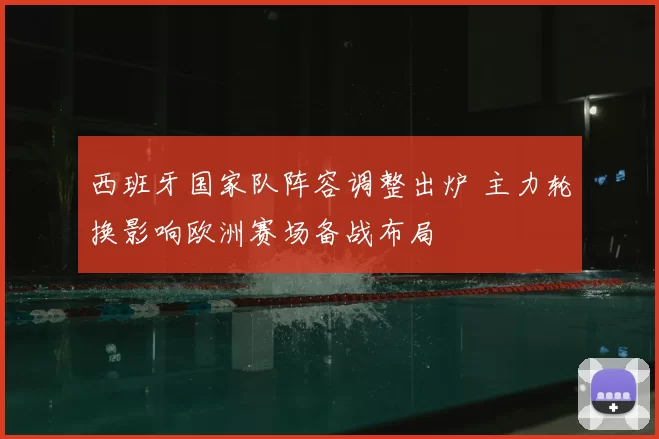 西班牙国家队阵容调整出炉 主力轮换影响欧洲赛场备战布局