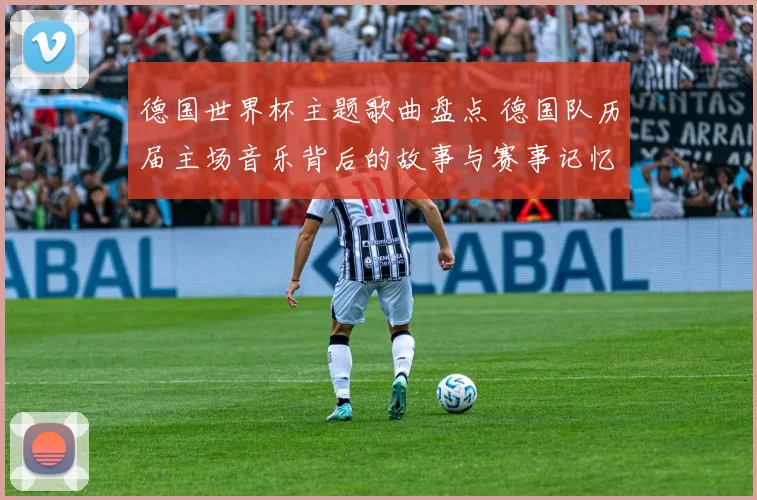 德国世界杯主题歌曲盘点 德国队历届主场音乐背后的故事与赛事记忆