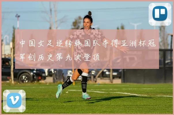 中国女足逆转韩国队夺得亚洲杯冠军创历史第九次登顶