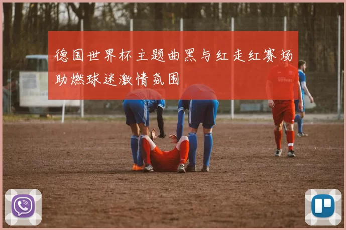 德国世界杯主题曲黑与红走红赛场助燃球迷激情氛围
