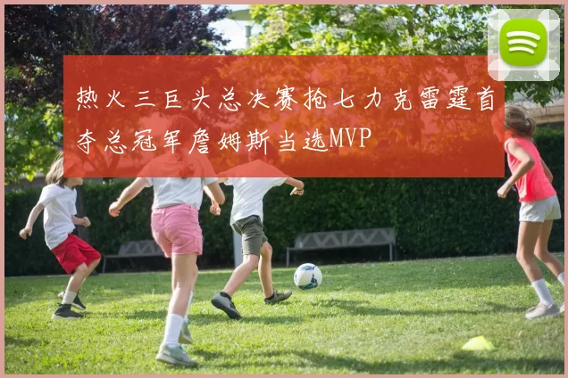 热火三巨头总决赛抢七力克雷霆首夺总冠军詹姆斯当选MVP