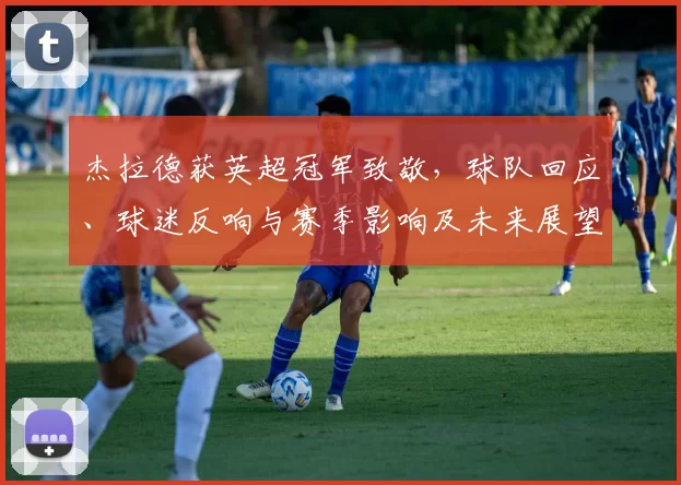 杰拉德获英超冠军致敬，球队回应、球迷反响与赛季影响及未来展望