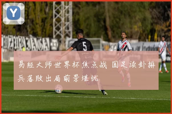 易经大师世界杯焦点战 国足读卦排兵落败出局前景堪忧