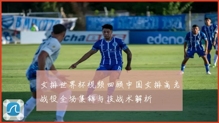 女排世界杯视频回顾中国女排高光战役全场集锦与技战术解析