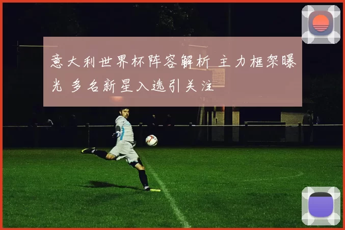 意大利世界杯阵容解析 主力框架曝光 多名新星入选引关注