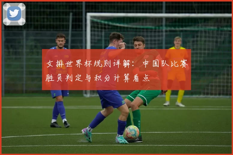 女排世界杯规则详解:中国队比赛胜负判定与积分计算看点